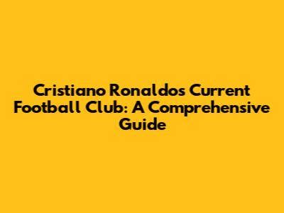 Cristiano Ronaldo's Current Football Club: A Comprehensive Guide