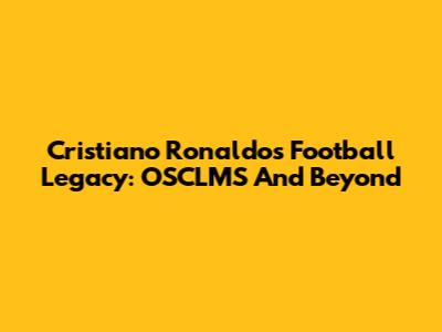 Cristiano Ronaldo's Football Legacy: OSCLMS And Beyond