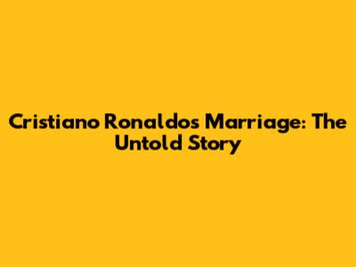 Cristiano Ronaldo's Marriage: The Untold Story