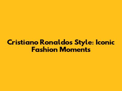 Cristiano Ronaldo's Style: Iconic Fashion Moments