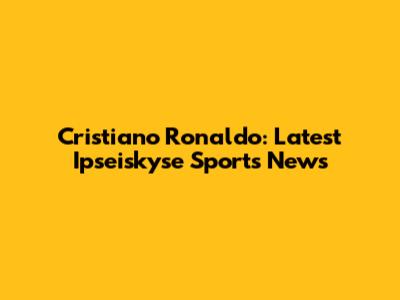 Cristiano Ronaldo: Latest Ipseiskyse Sports News