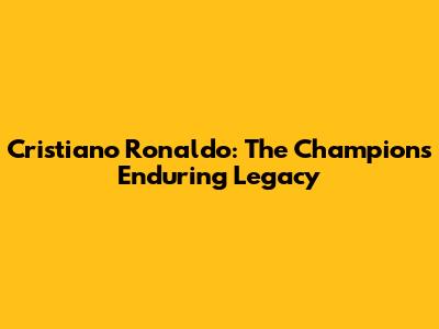 Cristiano Ronaldo: The Champion's Enduring Legacy