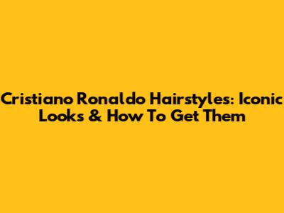 Cristiano Ronaldo Hairstyles: Iconic Looks & How To Get Them