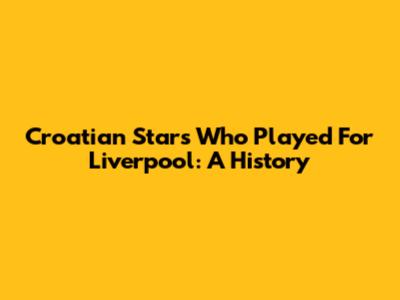 Croatian Stars Who Played For Liverpool: A History
