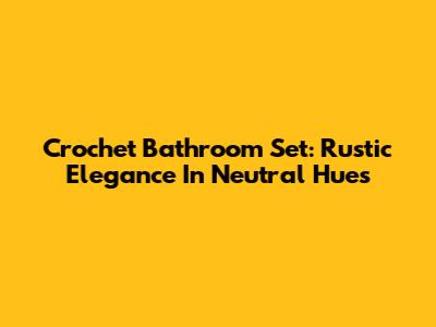 Crochet Bathroom Set: Rustic Elegance In Neutral Hues