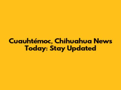 Cuauhtémoc, Chihuahua News Today: Stay Updated