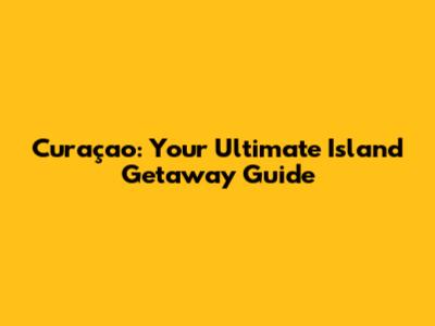 Curaçao: Your Ultimate Island Getaway Guide