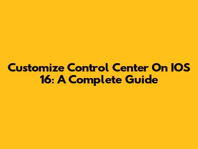 Customize Control Center On IOS 16: A Complete Guide