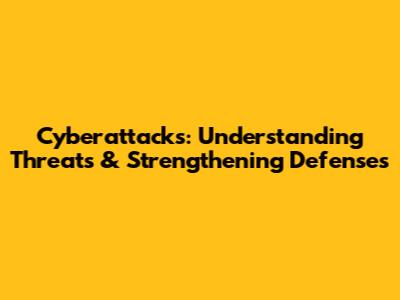 Cyberattacks: Understanding Threats & Strengthening Defenses