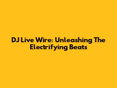 DJ Live Wire: Unleashing The Electrifying Beats