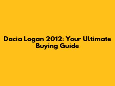 Dacia Logan 2012: Your Ultimate Buying Guide