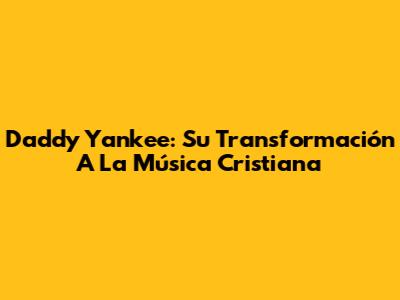 Daddy Yankee: Su Transformación A La Música Cristiana