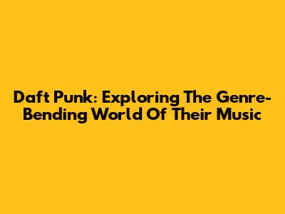 Daft Punk: Exploring The Genre-Bending World Of Their Music