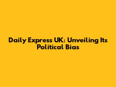 Daily Express UK: Unveiling Its Political Bias