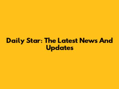 Daily Star: The Latest News And Updates