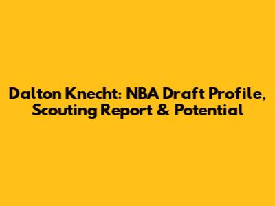 Dalton Knecht: NBA Draft Profile, Scouting Report & Potential