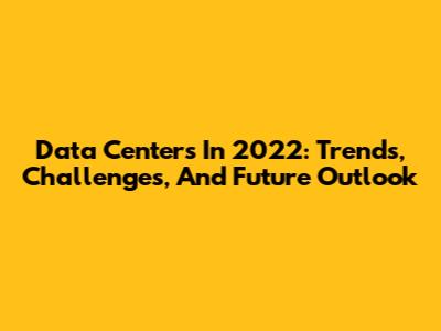 Data Centers In 2022: Trends, Challenges, And Future Outlook