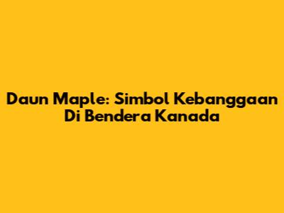 Daun Maple: Simbol Kebanggaan Di Bendera Kanada