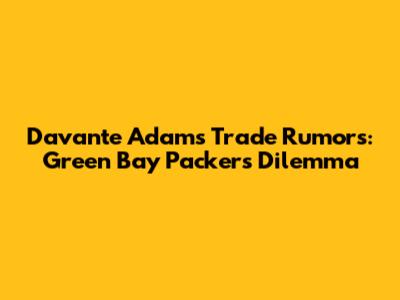 Davante Adams Trade Rumors: Green Bay Packers' Dilemma