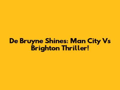 De Bruyne Shines: Man City Vs Brighton Thriller!