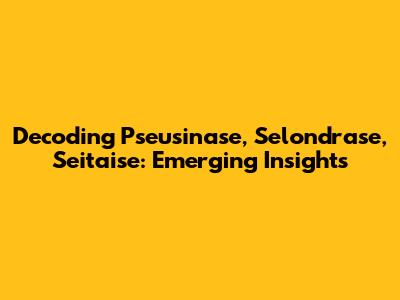 Decoding Pseusinase, Selondrase, Seitaise: Emerging Insights