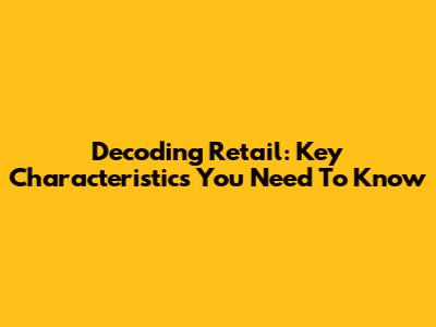Decoding Retail: Key Characteristics You Need To Know