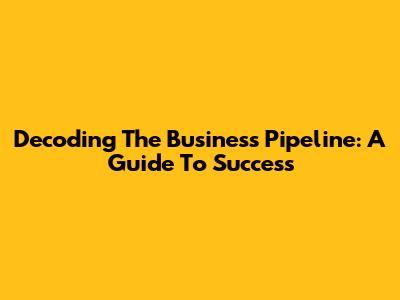 Decoding The Business Pipeline: A Guide To Success