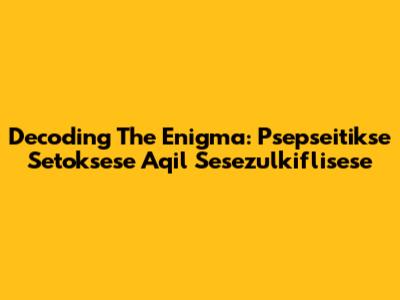 Decoding The Enigma: Psepseitikse Setoksese Aqil Sesezulkiflisese