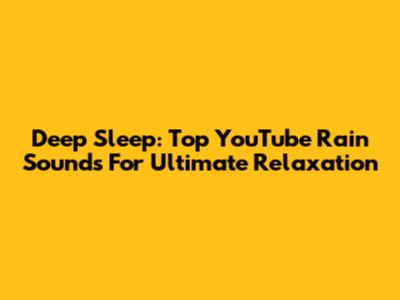 Deep Sleep: Top YouTube Rain Sounds For Ultimate Relaxation