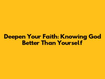 Deepen Your Faith: Knowing God Better Than Yourself