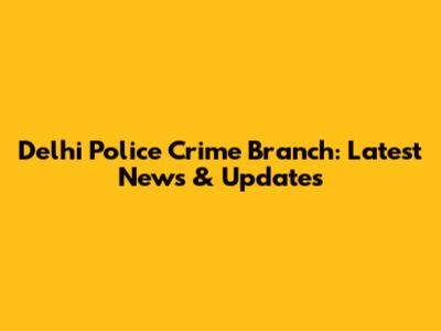 Delhi Police Crime Branch: Latest News & Updates