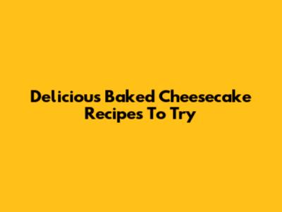 Delicious Baked Cheesecake Recipes To Try