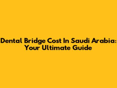 Dental Bridge Cost In Saudi Arabia: Your Ultimate Guide