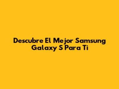 Descubre El Mejor Samsung Galaxy S Para Ti