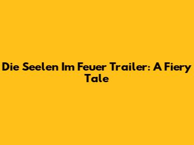 Die Seelen Im Feuer Trailer: A Fiery Tale