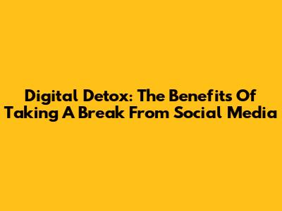 Digital Detox: The Benefits Of Taking A Break From Social Media