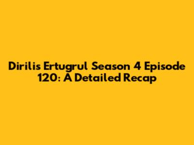 Dirilis Ertugrul Season 4 Episode 120: A Detailed Recap