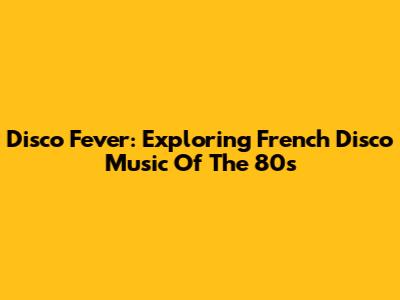 Disco Fever: Exploring French Disco Music Of The 80s