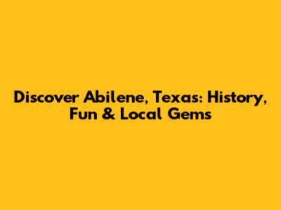 Discover Abilene, Texas: History, Fun & Local Gems