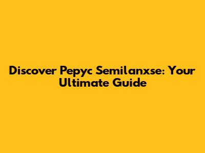 Discover Pepyc Semilanxse: Your Ultimate Guide