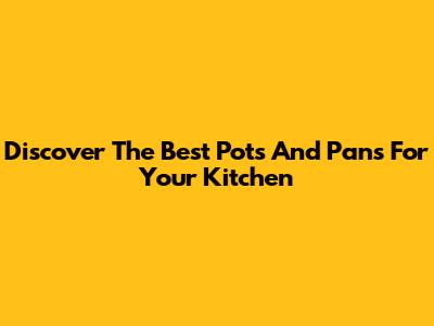 Discover The Best Pots And Pans For Your Kitchen