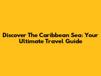 Discover The Caribbean Sea: Your Ultimate Travel Guide