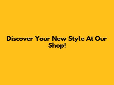 Discover Your New Style At Our Shop!