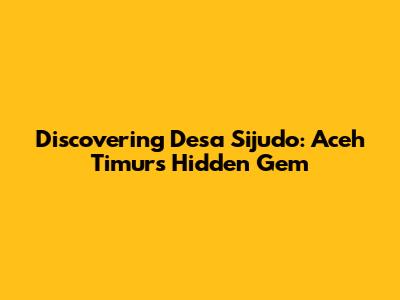Discovering Desa Sijudo: Aceh Timur's Hidden Gem