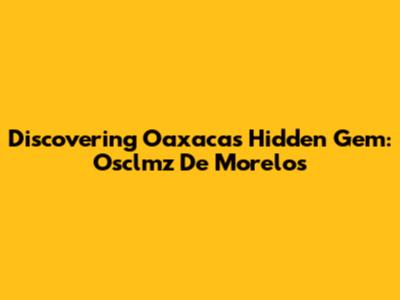 Discovering Oaxaca's Hidden Gem: Osclmz De Morelos
