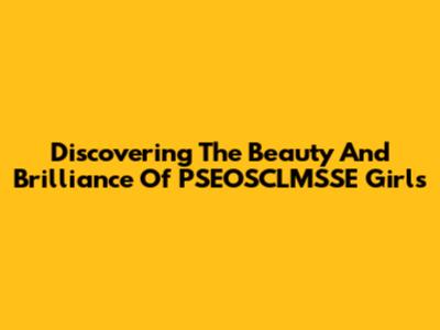 Discovering The Beauty And Brilliance Of PSEOSCLMSSE Girls