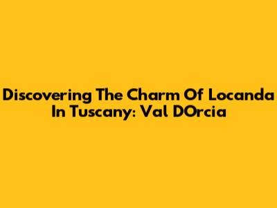 Discovering The Charm Of Locanda In Tuscany: Val D'Orcia