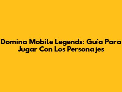 Domina Mobile Legends: Guía Para Jugar Con Los Personajes