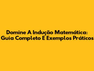 Domine A Indução Matemática: Guia Completo E Exemplos Práticos