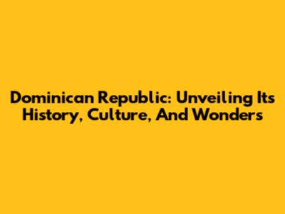Dominican Republic: Unveiling Its History, Culture, And Wonders